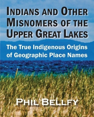 Indians and Other Misnomers of the Upper Great Lakes: The True Indigenous Origins of Geographic Place Names by Bellfy, Phil