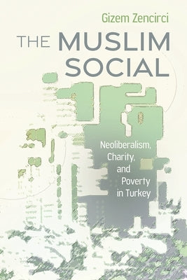 The Muslim Social: Neoliberalism, Charity, and Poverty in Turkey by Zencirci, Gizem