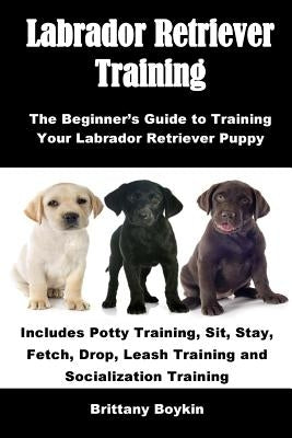 Labrador Retriever Training: The Beginner's Guide to Training Your Labrador Retriever Puppy: Includes Potty Training, Sit, Stay, Fetch, Drop, Leash Tr by Boykin, Brittany