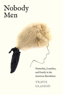 Nobody Men: Neutrality, Loyalties, and Family in the American Revolution by Glasson, Travis