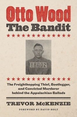 Otto Wood, the Bandit: The Freighthopping Thief, Bootlegger, and Convicted Murderer Behind the Appalachian Ballads by McKenzie, Trevor