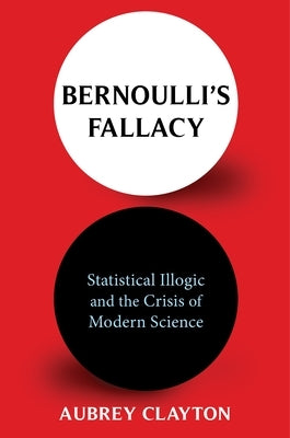 Bernoulli's Fallacy: Statistical Illogic and the Crisis of Modern Science by Clayton, Aubrey