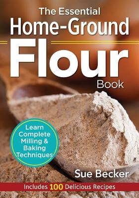 The Essential Home-Ground Flour Book: Learn Complete Milling and Baking Techniques, Includes 100 Delicious Recipes by Becker, Sue