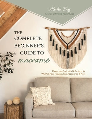 The Complete Beginner's Guide to Macram?: Master the Craft with 20 Projects for Wall Art, Plant Hangers, Chic Accessories & More by Ing, Alisha