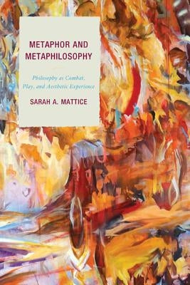Metaphor and Metaphilosophy: Philosophy as Combat, Play, and Aesthetic Experience by Mattice, Sarah A.