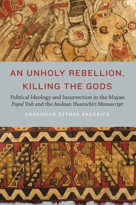 Unholy Rebellion, Killing the Gods: Political Ideology and Insurrection in the Mayan Popul Vuh and the Andean Huarochiri Manuscript by Fredrick, Sharonah Esther