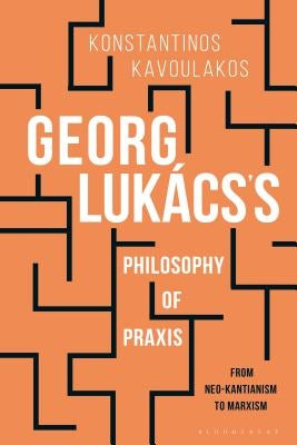 Georg Luk?cs's Philosophy of PRAXIS: From Neo-Kantianism to Marxism by Kavoulakos, Konstantinos