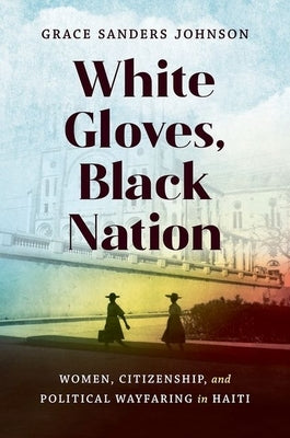 White Gloves, Black Nation: Women, Citizenship, and Political Wayfaring in Haiti by Sanders Johnson, Grace