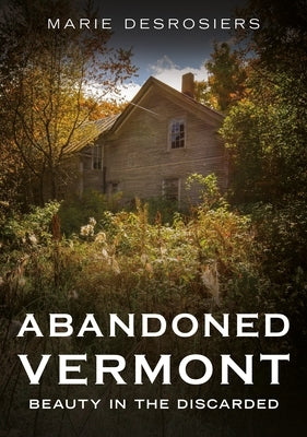 Abandoned Vermont: Beauty in the Discarded by Desrosiers, Marie