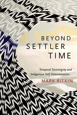 Beyond Settler Time: Temporal Sovereignty and Indigenous Self-Determination by Rifkin, Mark