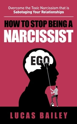 How to Stop Being a Narcissist: - Overcome the Toxic Narcissism that is Sabotaging Your Relationships - by Bailey, Lucas