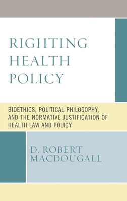 Righting Health Policy: Bioethics, Political Philosophy, and the Normative Justification of Health Law and Policy by Macdougall, D. Robert