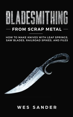 Bladesmithing From Scrap Metal: How to Make Knives With Leaf Springs, Saw Blades, Railroad Spikes, and Files by Sander, Wes