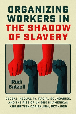 Organizing Workers in the Shadow of Slavery: Global Inequality, Racial Boundaries, and the Rise of Unions in American and British Capitalism, 1870-192 by Batzell, Rudi