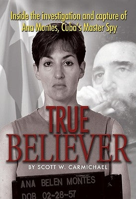 True Believer: Inside the Investigation and Capture of Ana Montes, Cuba's Master Spy by Carmichael, Scott