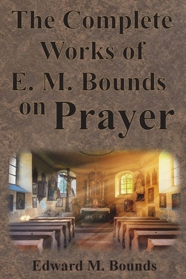 The Complete Works of E.M. Bounds on Prayer: Including: POWER, PURPOSE, PRAYING MEN, POSSIBILITIES, REALITY, ESSENTIALS, NECESSITY, WEAPON by Bounds, Edward M.