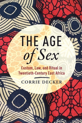 The Age of Sex: Custom, Law, and Ritual in Twentieth-Century East Africa by Decker, Corrie