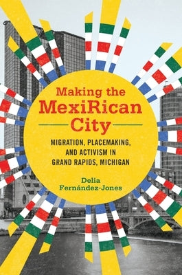Making the Mexirican City: Migration, Placemaking, and Activism in Grand Rapids, Michigan by FernÃ¡ndez-Jones, Delia