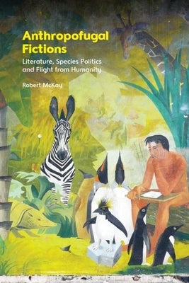 Anthropofugal Fictions: Literature, Species Politics and Flight from Humanity by McKay, Robert
