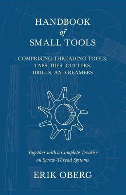 Handbook of Small Tools Comprising Threading Tools, Taps, Dies, Cutters, Drills, and Reamers - Together with a Complete Treatise on Screw-Thread Syste by Oberg, Erik