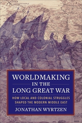 Worldmaking in the Long Great War: How Local and Colonial Struggles Shaped the Modern Middle East by Wyrtzen, Jonathan