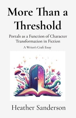 More Than a Threshold: Portals as a Function of Character Transformation in Fiction: A Writer's Craft Essay by Sanderson, Heather