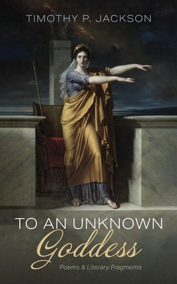 To an Unknown Goddess: Poems and Literary Fragments by Jackson, Timothy P.