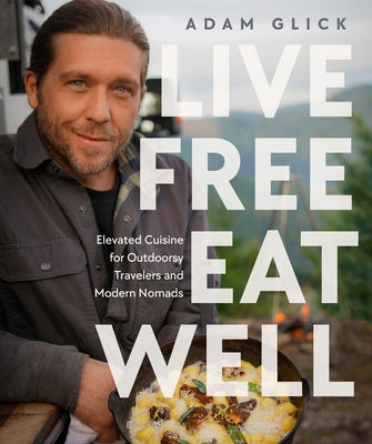 Live Free, Eat Well: Elevated Cuisine for Outdoorsy Travelers and Modern Nomads: A Cookbook by Glick, Adam