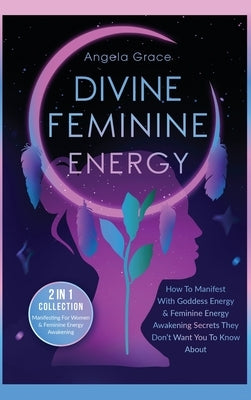 Divine Feminine Energy: How To Manifest With Goddess Energy, & Feminine Energy Awakening Secrets They Don't Want You To Know About (Manifestin by Grace, Angela