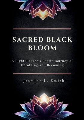 Sacred Black Bloom: A Light-Bearer's Poetic Journey of Unfolding and Becoming by Smith, Jasmine L.