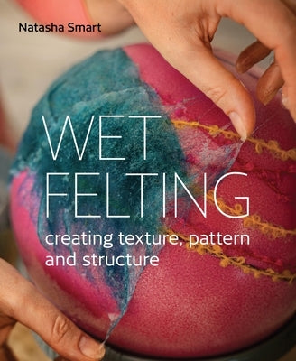 Wet Felting: Creating Texture, Pattern and Structure by Smart, Natasha