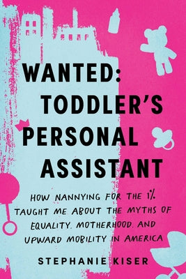 Wanted: Toddler's Personal Assistant: How Nannying for the 1% Taught Me about the Myths of Equality, Motherhood, and Upward Mobility in America by Kiser, Stephanie