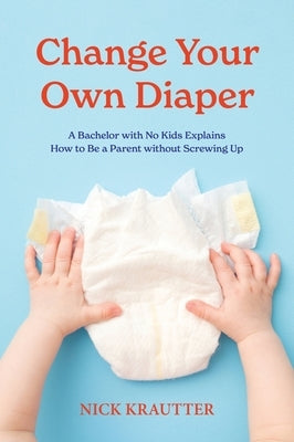 Change Your Own Diaper: A Bachelor with No Kids Explains How to Be a Parent without Screwing Up by Krautter, Nick