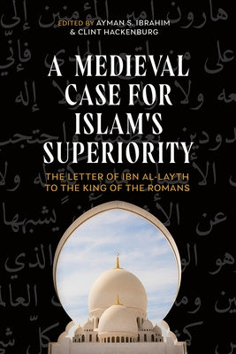 A Medieval Case for Islam's Superiority: The Letter of Ibn Al-Layth to the King of the Romans by Ibrahim, Ayman S.