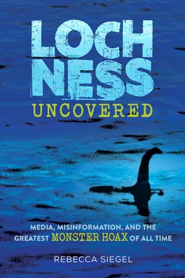 Loch Ness Uncovered: Media, Misinformation, and the Greatest Monster Hoax of All Time by Siegel, Rebecca