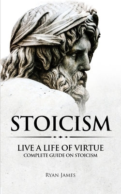 Stoicism: Live a Life of Virtue - Complete Guide on Stoicism (Stoicism Series) (Volume 3) by James, Ryan