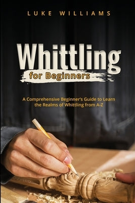 Whittling for Beginners: A Comprehensive Beginner's Guide to Learn the Realms of Whittling from A-Z by Williams, Luke