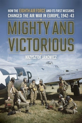 Mighty and Victorious: How the Eighth Air Force and Its First Missions Changed the Air War in Europe, 1942-43 by Janowicz, Krzysztof