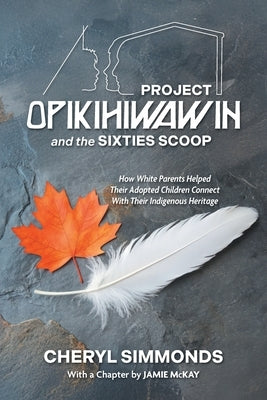 Project Opikihiwawin and the Sixties Scoop: How White Parents Helped Their Adopted Children Connect With Their Indigenous Heritage by Simmonds, Cheryl