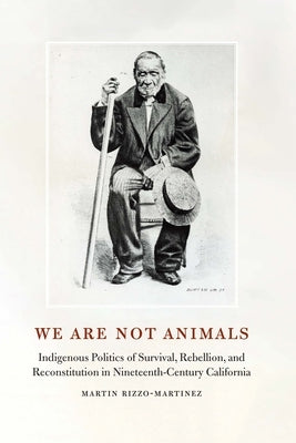 We Are Not Animals: Indigenous Politics of Survival, Rebellion, and Reconstitution in Nineteenth-Century California by Rizzo-Martinez, Martin