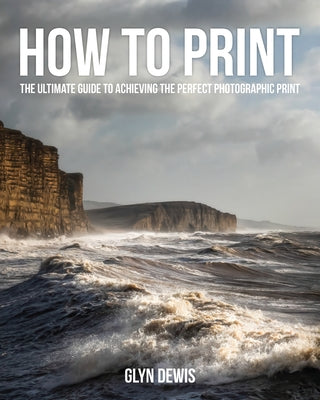 How to Print: The Ultimate Guide to Achieving the Perfect Photographic Print by Dewis, Glyn
