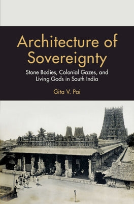 Architecture of Sovereignty: Stone Bodies, Colonial Gazes, and Living Gods in South India by Pai, Gita V.