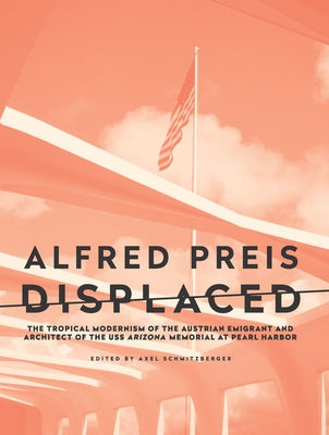 Alfred Preis Displaced: The Tropical Modernism of the Austrian Emigrant and Architect of the USS Arizona Memorial at Pearl Harbor by Schmitzberger, Axel
