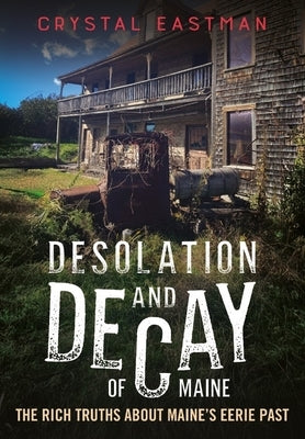 Desolation and Decay of Maine: The Rich Truths about Maine's Eerie Past by Eastman, Crystal