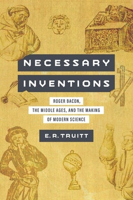 Necessary Inventions: Roger Bacon, the Middle Ages, and the Making of Modern Science by Truitt, Elly Rachel