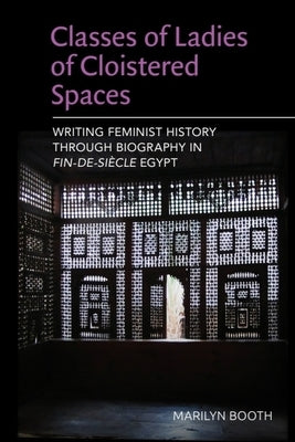 Classes of Ladies of Cloistered Spaces: Writing Feminist History Through Biography in Fin-De-Siecle Egypt by Booth, Marilyn