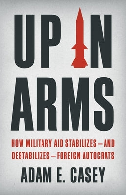 Up in Arms: How Military Aid Stabilizes--And Destabilizes--Foreign Autocrats by Casey, Adam E.