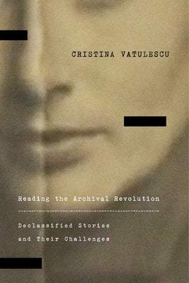 Reading the Archival Revolution: Declassified Stories and Their Challenges by Vatulescu, Cristina