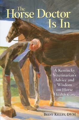 The Horse Doctor Is in: A Kentucky Veterinarian's Advice and Wisdom on Horse Health Care by Kelley, Brent