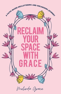 Reclaim Your Space with G.R.A.C.E.: A Faith-Based Decluttering and Organizing Journey by Grace, Melinda